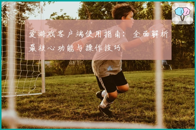 爱游戏客户端使用指南：全面解析最核心功能与操作技巧