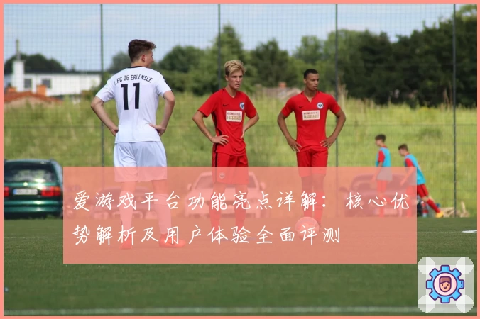 爱游戏平台功能亮点详解：核心优势解析及用户体验全面评测
