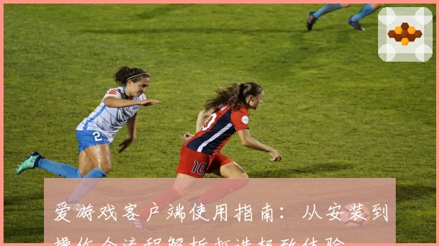 爱游戏客户端使用指南：从安装到操作全流程解析打造极致体验