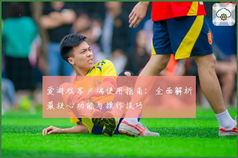 爱游戏客户端使用指南：全面解析最核心功能与操作技巧