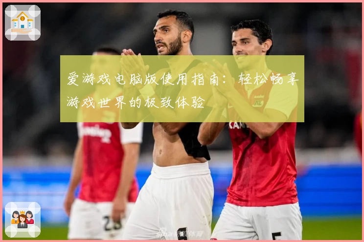 爱游戏电脑版使用指南：轻松畅享游戏世界的极致体验