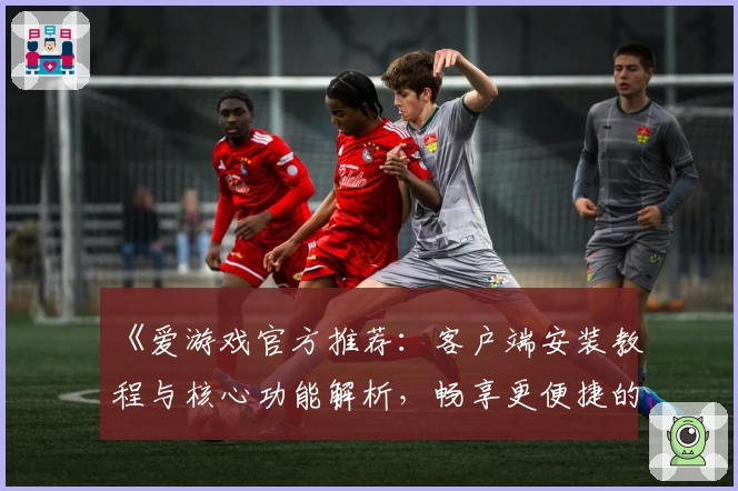 《爱游戏官方推荐：客户端安装教程与核心功能解析，畅享更便捷的娱乐新体验》