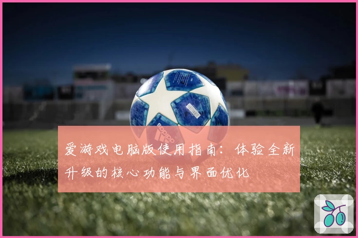 爱游戏电脑版使用指南：体验全新升级的核心功能与界面优化